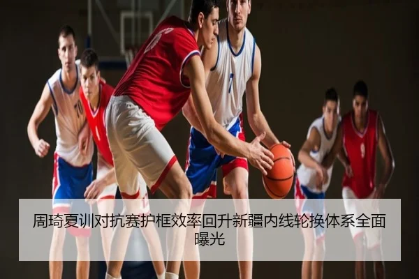 周琦夏训对抗赛护框效率回升新疆内线轮换体系全面曝光