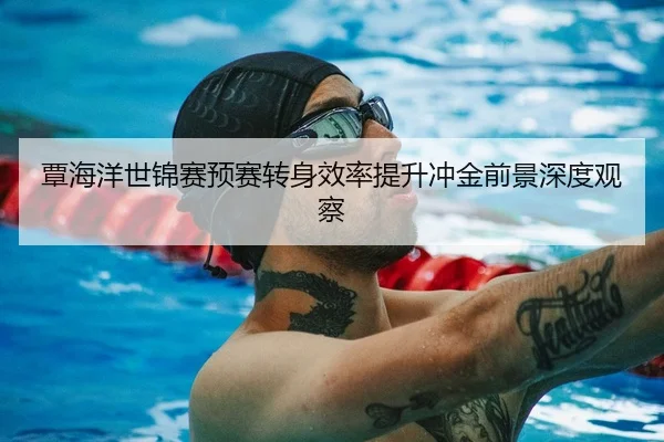 覃海洋世锦赛预赛转身效率提升冲金前景深度观察